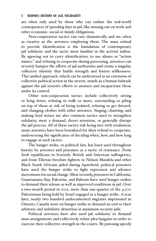 5 HERMES: HISTORY OF JAIL SOLIDARITY are often only used by those who can endure the real-world consequences of spending days i jal,like missing out on work and other cconomic, social or family obligations. Non-cooperation tactics can vary dramatically and are often as creative as the arrestees employing them. The mass refusal to provide identification is the foundation of contemporary jail solidarity and the tactic most familiar in the activist milieu. By agreeing not to carry identification, to use aliases o “action names,” and refusing to cooperate during processing, arrestees can severely hamper the efforts of jail authorities and create a singular, collective identity that builds strength and fosters selfiessness. This unified approach, which can be understood as an extension of collective political action in the streets, stands as a human bulwark against the jail system’s efforts to atomize and incapacitate those under s control. Other non-cooperation tactics include collectively. sitting or lying down, refusing to walk or move, surrounding or piling on top of those at risk of being isolated, refusing to get dressed, and changing clothes with other arrestees. Singing, chanting, and making loud noises are also common tactics used to strengthen solidarity, meet a demand, divert attention, or generally disrupt the jail process. All o these tactics risk being met with retaliation; many arrestees have been brutalized for their refusal to cooperate, underscoring the significance of deciding when, how, and how long to engage in such tactics. The hunger strike, or political fast, has been used throughout history by arrestees and prisoners as a tactic of resistance. From Irish republicans to Scottish, British and American suffragettes, and from Tibetan freedom fighters to Nelson Mandela and other Black South Africans jailed during Aparcheid, political prisoners have used the hunger strike to fight repression and advance movements for social change. Most recently,prisoners in California, Guantanamo Bay, Palestine, and Bahrain have used hunger strikes to demand their release as well as improved conditions in jail. Over a two-month period in 2012, more than one-quarter of the 4,700 Palestinians being held by Isracl engaged in a hunger strike. A year later, nearly two hundred undocumented migrants imprisoned in Ontario, Canada went on hunger strike to demand an end to their arbitrary and indefinite detention in maximum security jais. Political arrestees have also used jail solidarity to demand mass arraignments and collectively refuse plea bargains in order to exercise their collective strength in the courts. By pursuing speedy